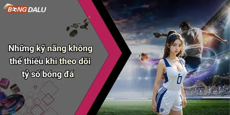 Những kỹ năng không thể thiếu khi theo dõi tỷ số bóng đá