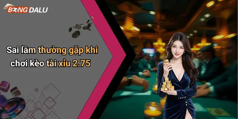 Sai lầm thường gặp khi chơi kèo tài xỉu 2.75