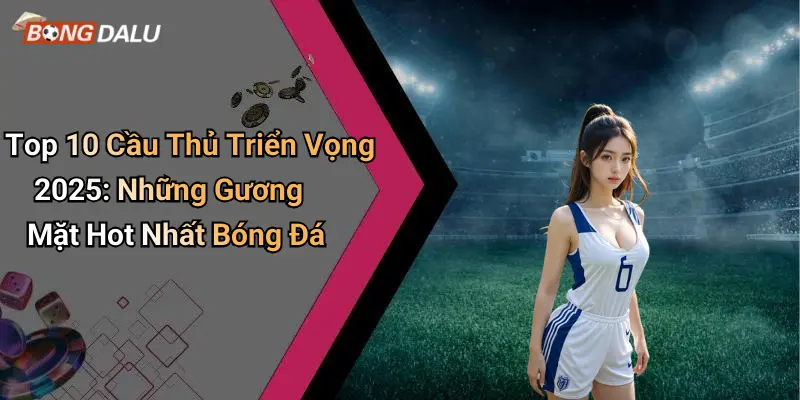 Top 10 Cầu Thủ Triển Vọng 2025: Những Gương Mặt Hot Nhất Bóng Đá